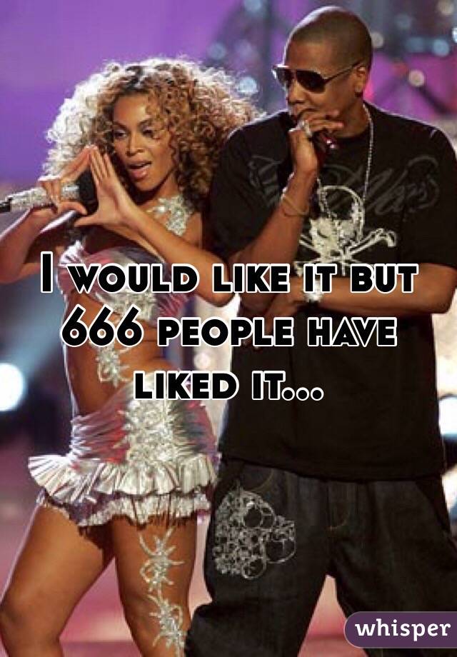 I would like it but 666 people have liked it...