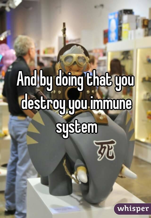 And by doing that you destroy you immune system