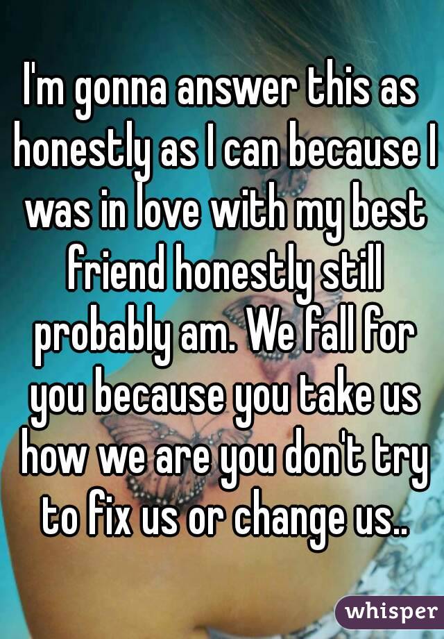 I'm gonna answer this as honestly as I can because I was in love with my best friend honestly still probably am. We fall for you because you take us how we are you don't try to fix us or change us..