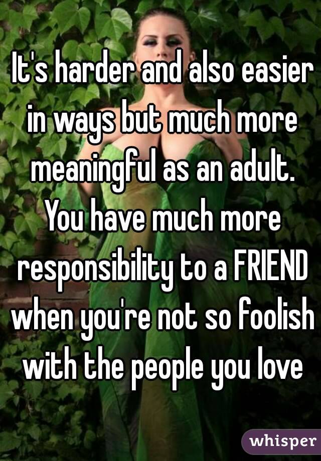  It's harder and also easier in ways but much more meaningful as an adult. You have much more responsibility to a FRIEND when you're not so foolish with the people you love