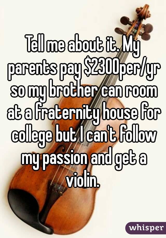 Tell me about it. My parents pay $2300per/yr so my brother can room at a fraternity house for college but I can't follow my passion and get a violin. 