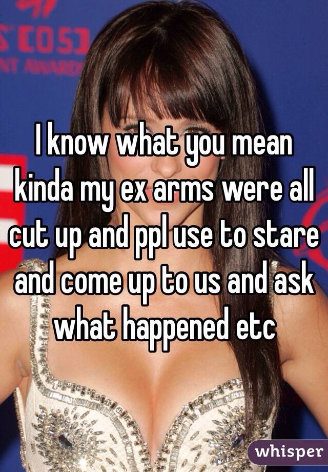 I know what you mean kinda my ex arms were all cut up and ppl use to stare and come up to us and ask what happened etc