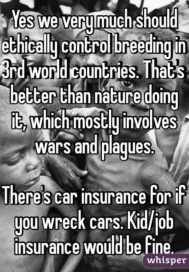 Yes we very much should ethically control breeding in 3rd world countries. That's better than nature doing it, which mostly involves wars and plagues. 

There's car insurance for if you wreck cars. Kid/job insurance would be fine.