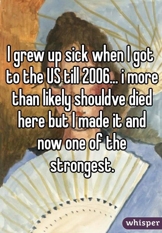 I grew up sick when I got to the US till 2006... i more than likely shouldve died here but I made it and now one of the strongest.