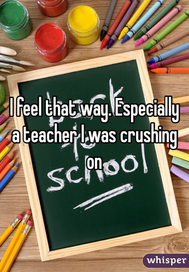 I feel that way. Especially a teacher I was crushing on