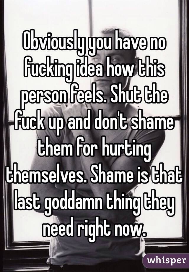 Obviously you have no fucking idea how this person feels. Shut the fuck up and don't shame them for hurting themselves. Shame is that last goddamn thing they need right now. 