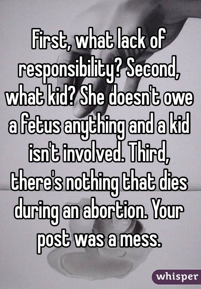 First, what lack of responsibility? Second, what kid? She doesn't owe a fetus anything and a kid isn't involved. Third, there's nothing that dies during an abortion. Your post was a mess.