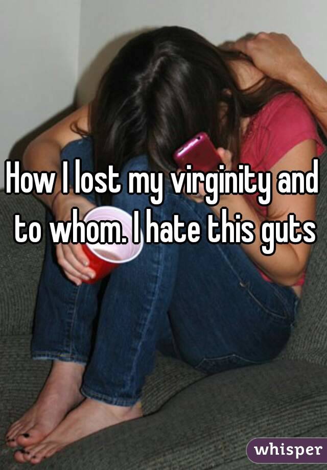 How I lost my virginity and to whom. I hate this guts