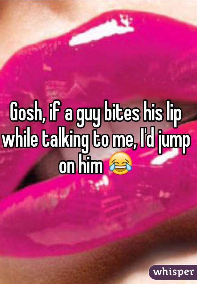 Gosh, if a guy bites his lip while talking to me, I'd jump on him 😂