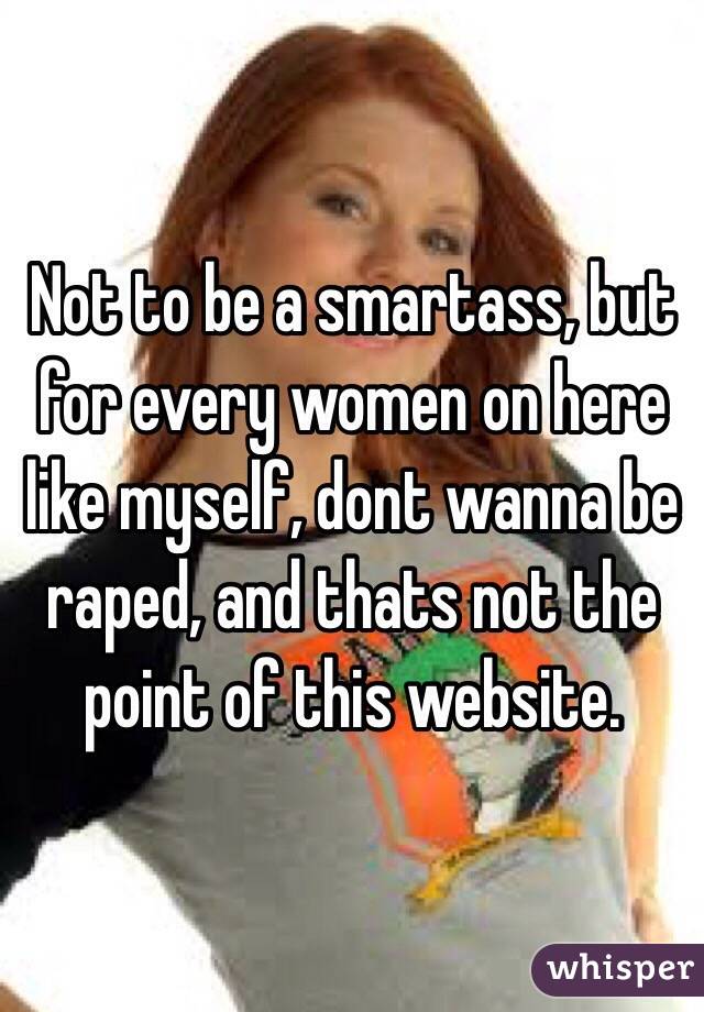 Not to be a smartass, but for every women on here like myself, dont wanna be raped, and thats not the point of this website.