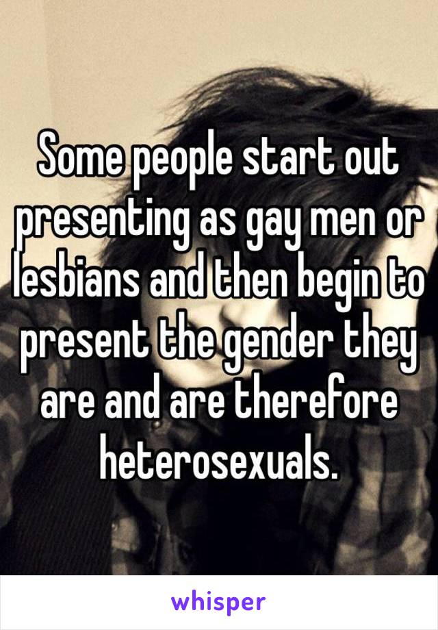 Some people start out presenting as gay men or lesbians and then begin to present the gender they are and are therefore heterosexuals.