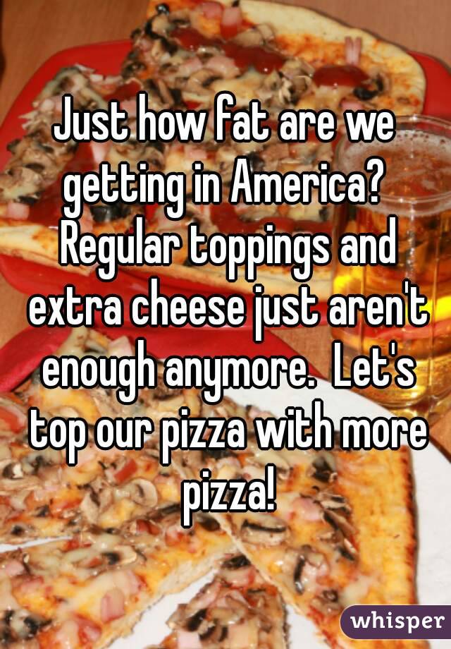 Just how fat are we getting in America?  Regular toppings and extra cheese just aren't enough anymore.  Let's top our pizza with more pizza!