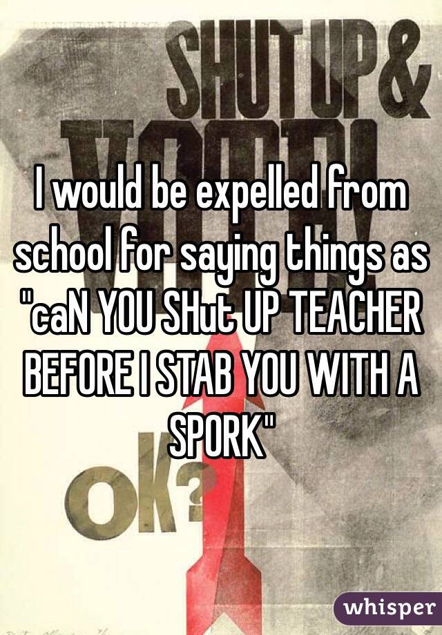 I would be expelled from school for saying things as "caN YOU SHut UP TEACHER BEFORE I STAB YOU WITH A SPORK"