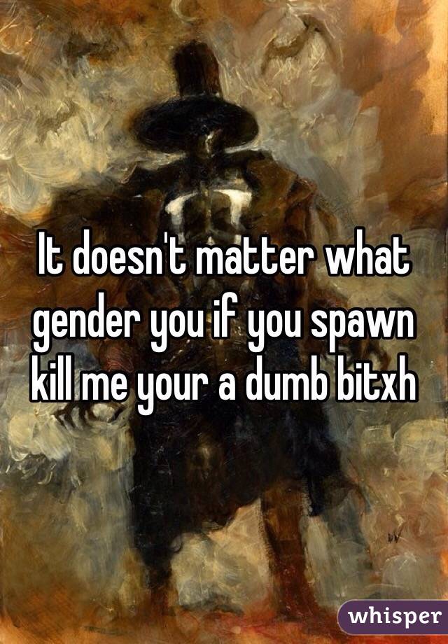 It doesn't matter what gender you if you spawn kill me your a dumb bitxh 