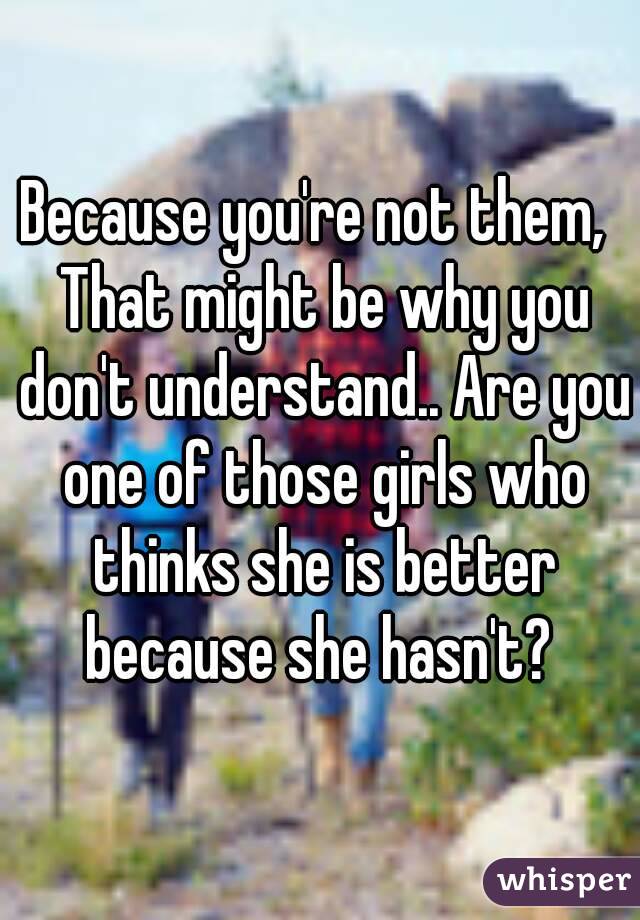 Because you're not them,  That might be why you don't understand.. Are you one of those girls who thinks she is better because she hasn't? 
