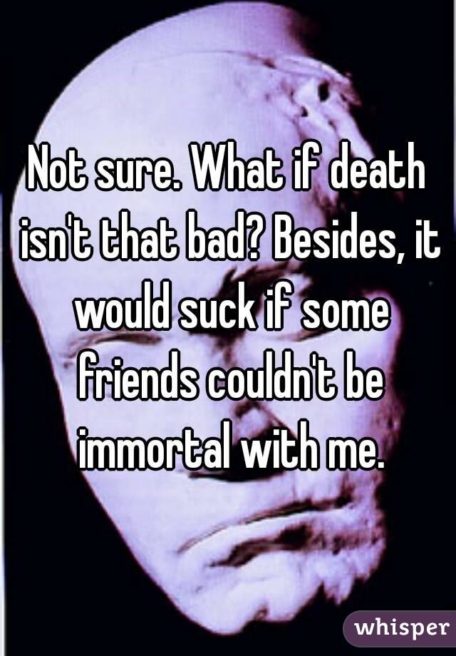 Not sure. What if death isn't that bad? Besides, it would suck if some friends couldn't be immortal with me.