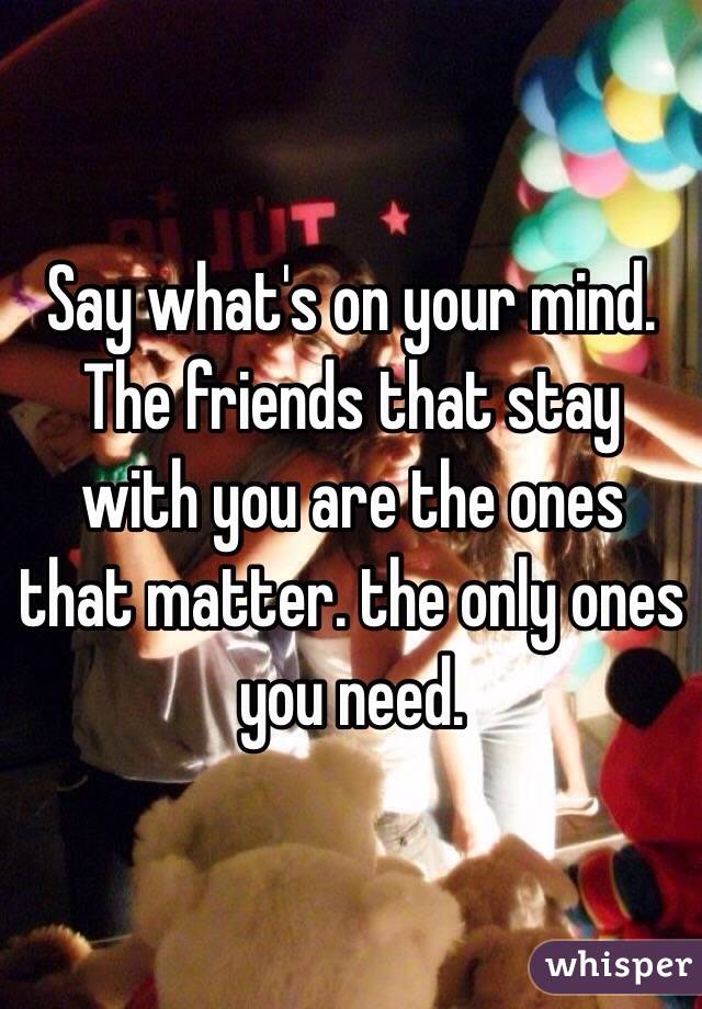 Say what's on your mind.
The friends that stay with you are the ones that matter. the only ones you need.