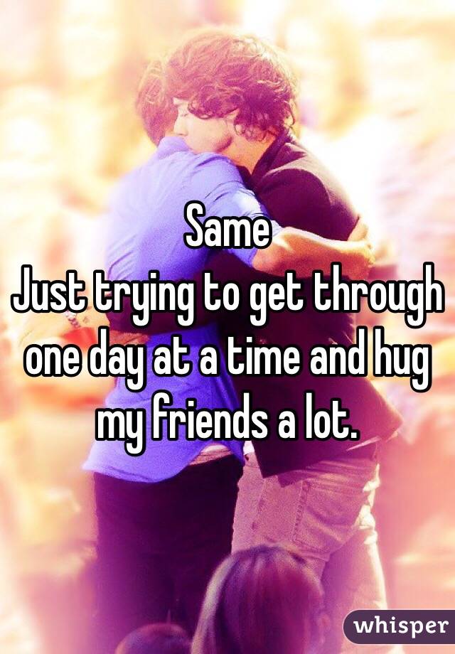 Same
Just trying to get through one day at a time and hug my friends a lot.