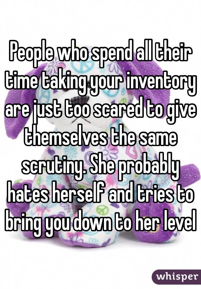 People who spend all their time taking your inventory are just too scared to give themselves the same scrutiny. She probably hates herself and tries to bring you down to her level
