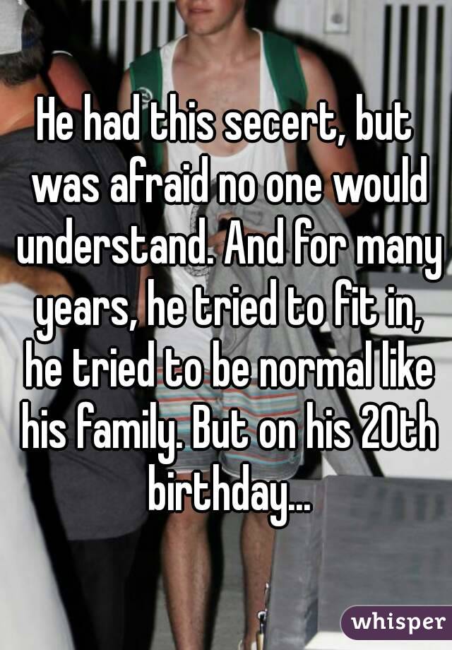 He had this secert, but was afraid no one would understand. And for many years, he tried to fit in, he tried to be normal like his family. But on his 20th birthday...
