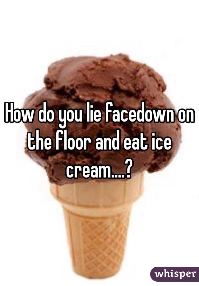How do you lie facedown on the floor and eat ice cream....?