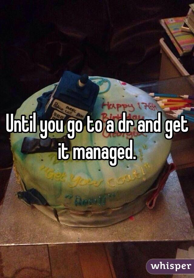 Until you go to a dr and get it managed. 