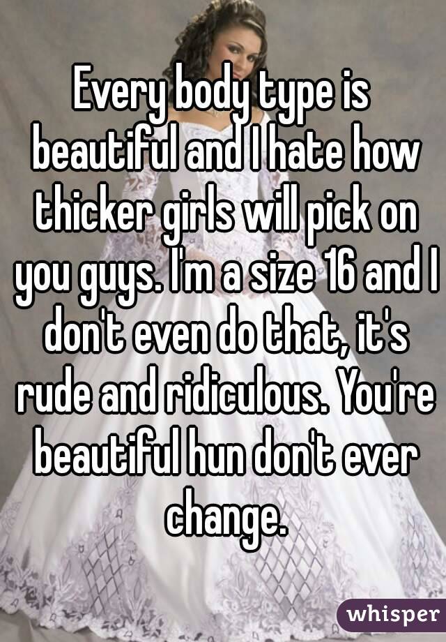 Every body type is beautiful and I hate how thicker girls will pick on you guys. I'm a size 16 and I don't even do that, it's rude and ridiculous. You're beautiful hun don't ever change.