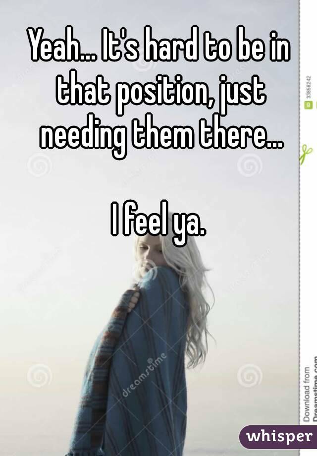 Yeah... It's hard to be in that position, just needing them there...

I feel ya.