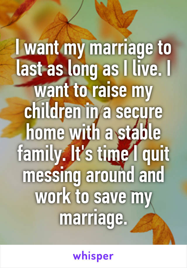 I want my marriage to last as long as I live. I want to raise my children in a secure home with a stable family. It's time I quit messing around and work to save my marriage.