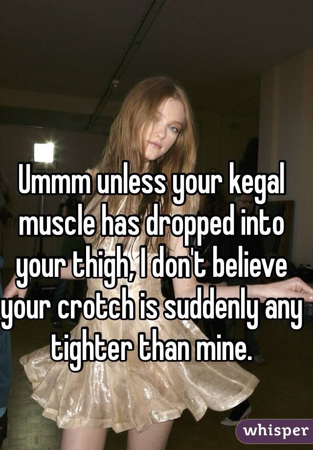Ummm unless your kegal muscle has dropped into your thigh, I don't believe your crotch is suddenly any tighter than mine.