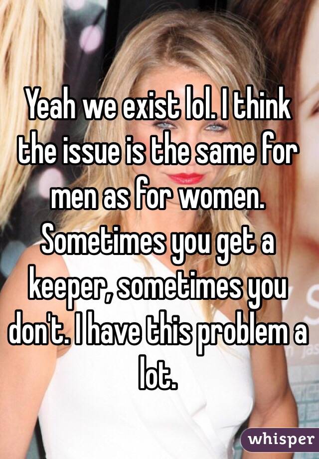 Yeah we exist lol. I think the issue is the same for men as for women. Sometimes you get a keeper, sometimes you don't. I have this problem a lot. 