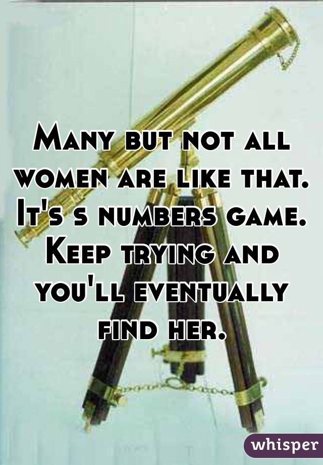 Many but not all women are like that. It's s numbers game. Keep trying and you'll eventually find her.