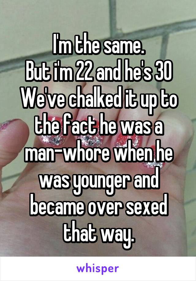 I'm the same.
But i'm 22 and he's 30
We've chalked it up to the fact he was a man-whore when he was younger and became over sexed that way.