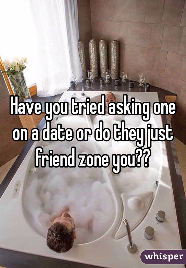 Have you tried asking one on a date or do they just friend zone you?? 