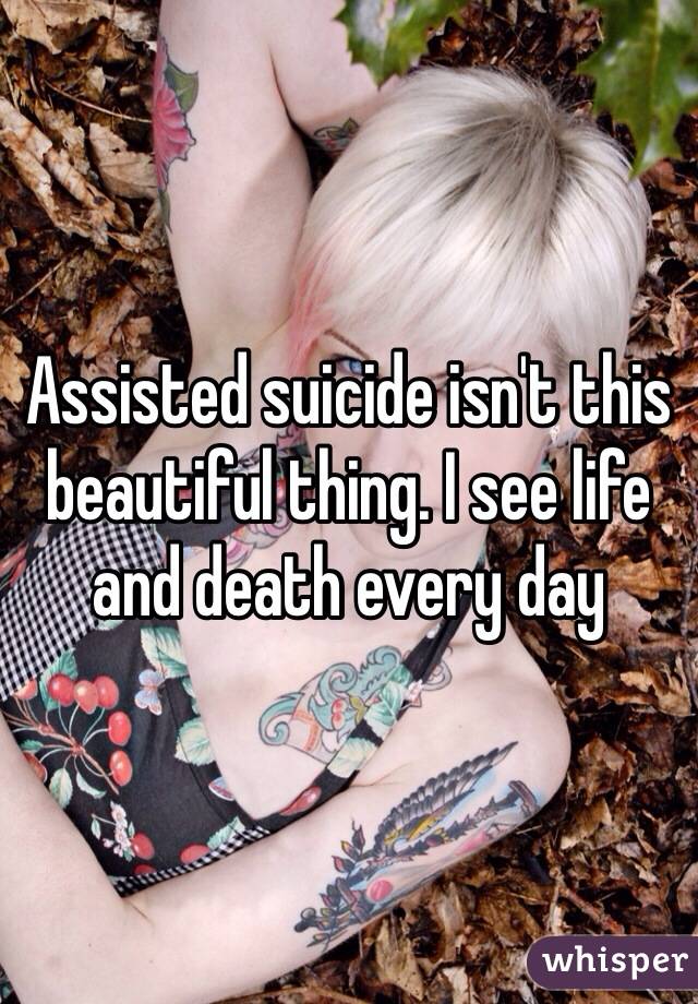 Assisted suicide isn't this beautiful thing. I see life and death every day