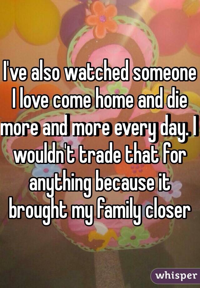 I've also watched someone I love come home and die more and more every day. I wouldn't trade that for anything because it brought my family closer