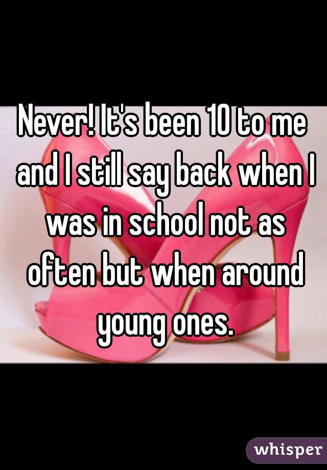 Never! It's been 10 to me and I still say back when I was in school not as often but when around young ones.