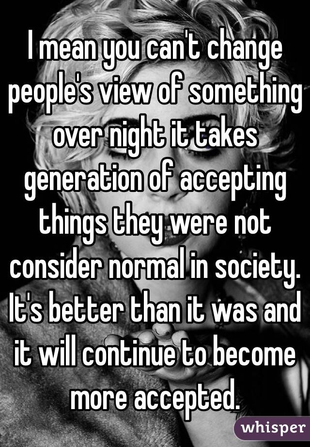 I mean you can't change people's view of something over night it takes generation of accepting things they were not consider normal in society. It's better than it was and it will continue to become more accepted. 