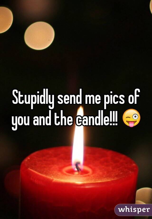 Stupidly send me pics of you and the candle!!! 😜