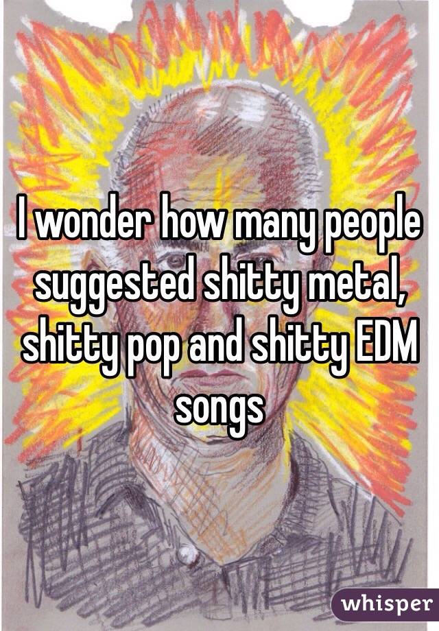 I wonder how many people suggested shitty metal, shitty pop and shitty EDM songs