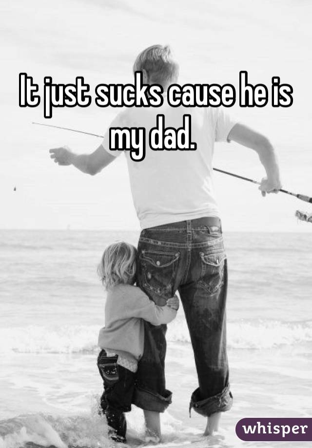 It just sucks cause he is my dad. 