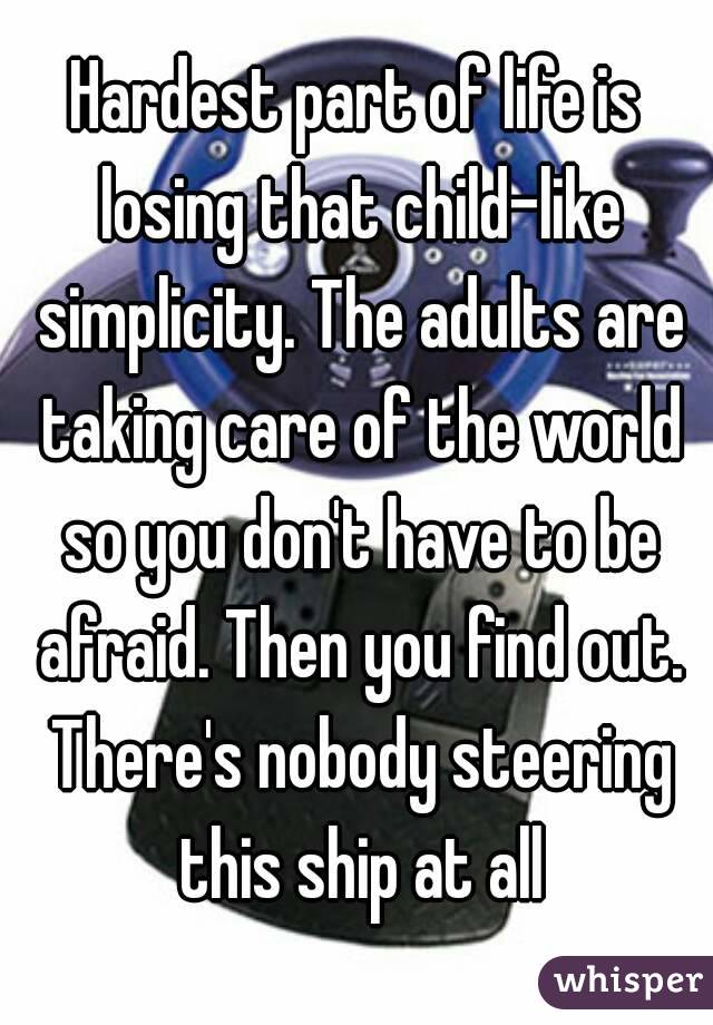 Hardest part of life is losing that child-like simplicity. The adults are taking care of the world so you don't have to be afraid. Then you find out. There's nobody steering this ship at all