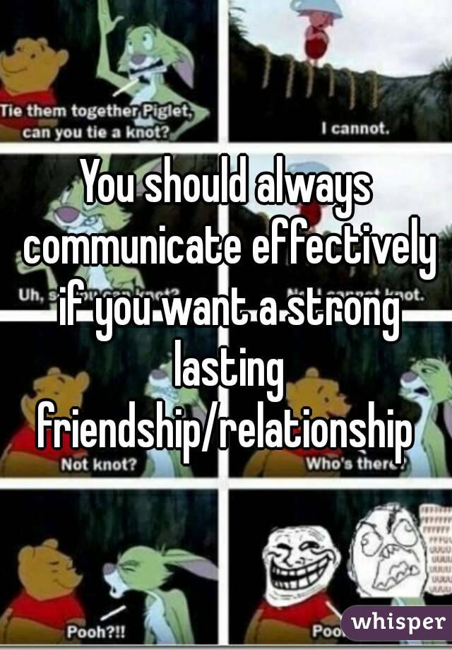 You should always communicate effectively if you want a strong lasting friendship/relationship 