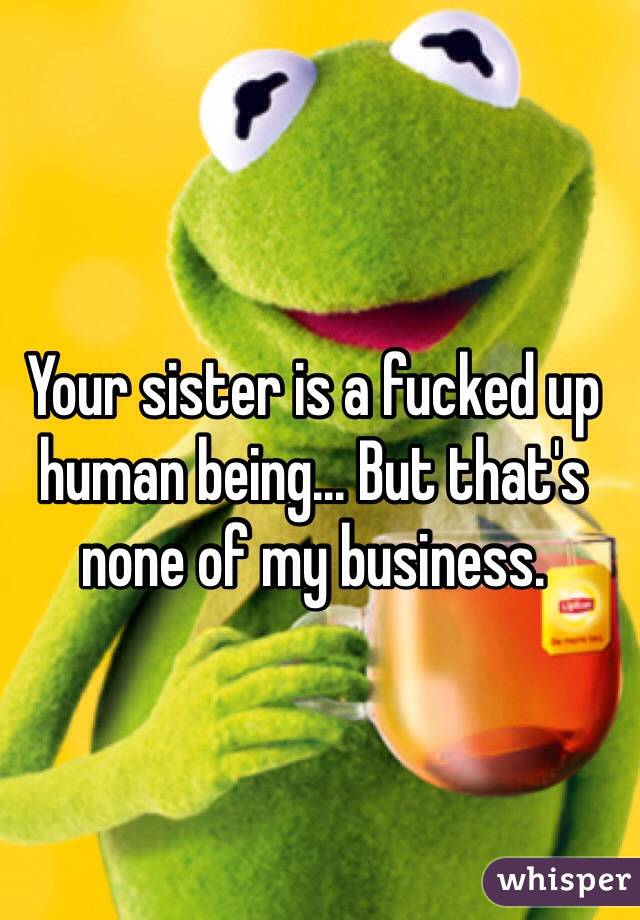 Your sister is a fucked up human being... But that's none of my business.