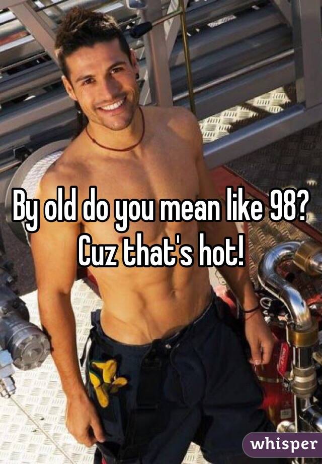 By old do you mean like 98? Cuz that's hot!