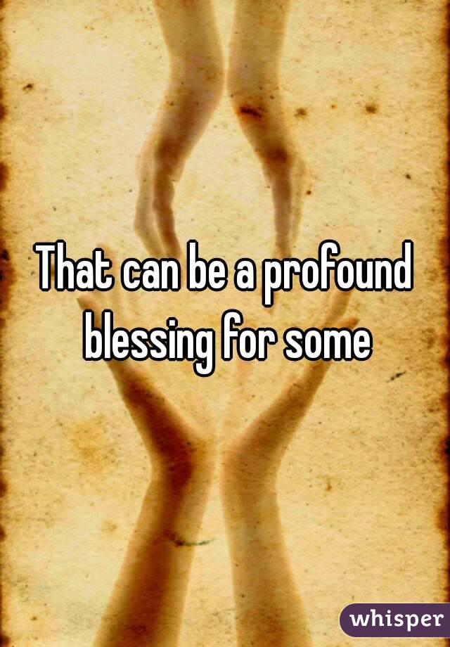 That can be a profound blessing for some