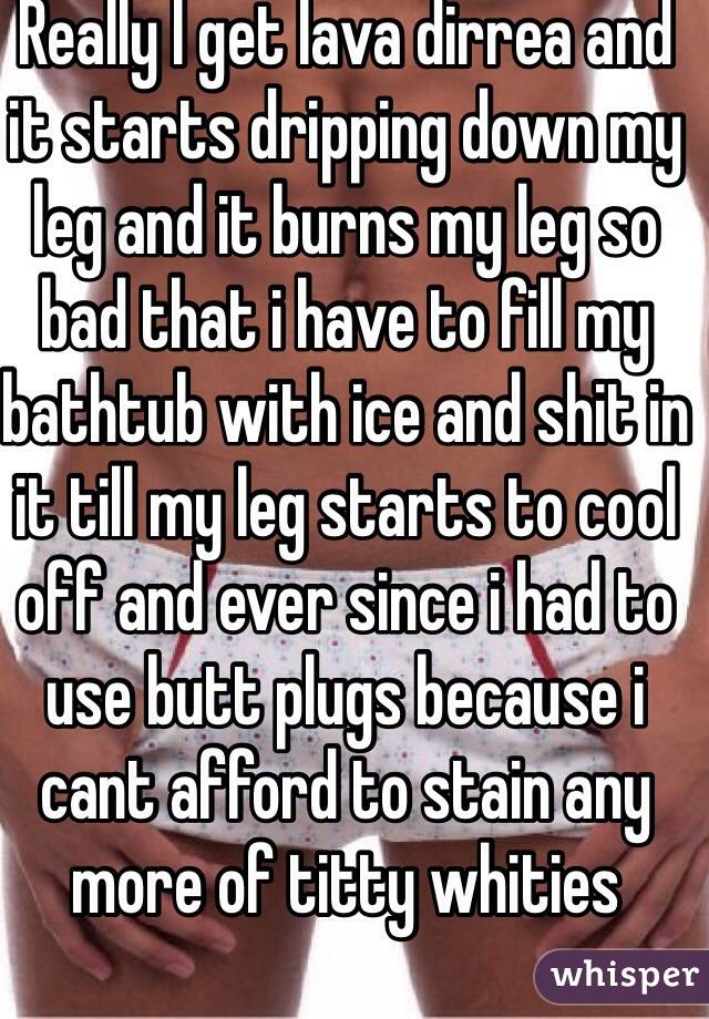 Really I get lava dirrea and it starts dripping down my leg and it burns my leg so bad that i have to fill my bathtub with ice and shit in it till my leg starts to cool off and ever since i had to use butt plugs because i cant afford to stain any more of titty whities
