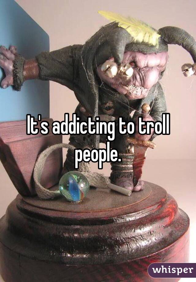It's addicting to troll people.