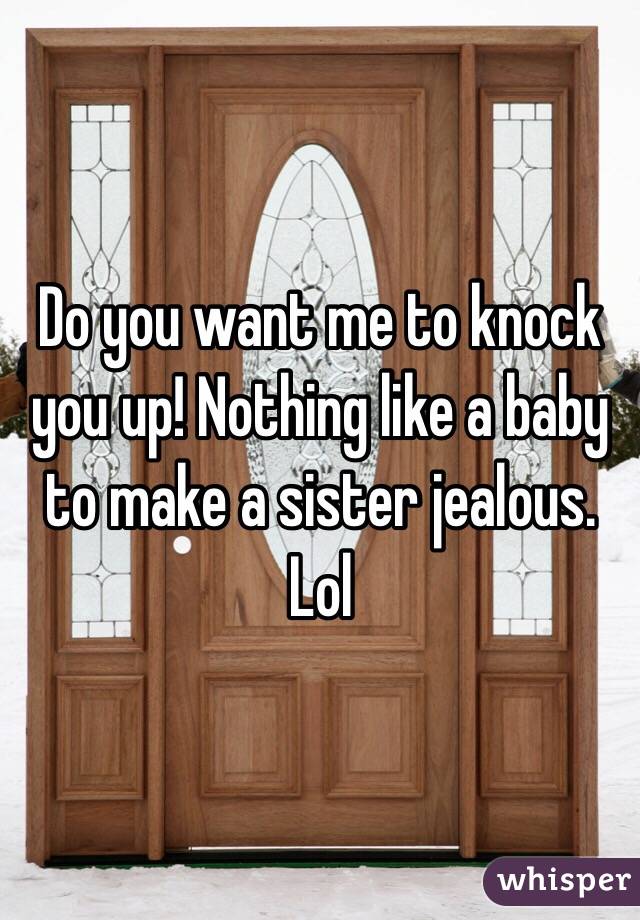 Do you want me to knock you up! Nothing like a baby to make a sister jealous. Lol