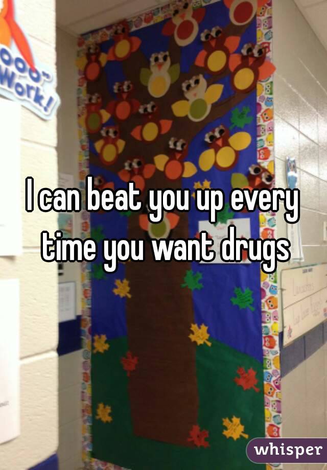 I can beat you up every time you want drugs